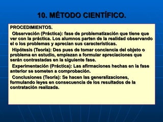 10. MÉTODO CIENTÍFICO. PROCEDIMIENTOS. Observación (Práctica): fase de problematización que tiene que ver con la práctica. Los alumnos parten de la realidad observando el o los problemas y aprecian sus características. Hipótesis (Teoría): Des pues de tomar conciencia del objeto o problema en estudio, empiezan a formular apreciaciones que serán contrastadas en la siguiente fase. Experimentación (Práctica): Las afirmaciones hechas en la fase anterior se someten a comprobación. Conclusiones (Teoría): Se hacen las generalizaciones, formulando leyes en consecuencia de los resultados de la contratación realizada. 