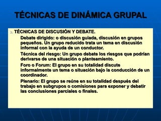 TÉCNICAS DE DINÁMICA GRUPAL 2.  TÉCNICAS DE DISCUSIÓN Y DEBATE. Debate dirigido: o discusión guiada, discusión en grupos pequeños. Un grupo reducido trata un tema en discusión informal con la ayuda de un conductor. Técnica del riesgo: Un grupo debate los riesgos que podrían derivarse de una situación o planteamiento. Foro o Forum: El grupo en su totalidad discute informalmente un tema o situación bajo la conducción de un coordinador. Plenario: El grupo se reúne en su totalidad después del trabajo en subgrupos o comisiones para exponer y debatir las conclusiones parciales o finales. 