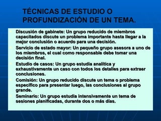 Discusión de gabinete: Un grupo reducido de miembros capacitados discute un problema importante hasta llegar a la mejor conclusión o acuerdo para una decisión. Servicio de estado mayor: Un pequeño grupo asesora a uno de los miembros, el cual como responsable debe tomar una decisión final. Estudio de casos: Un grupo estudia analítica y exhaustivamente un caso con todos los detalles para extraer conclusiones. Comisión: Un grupo reducido discute un tema o problema específico para presentar luego, las conclusiones al grupo grande. Seminario: Un grupo estudia intensivamente un tema de sesiones planificadas, durante dos o más días. TÉCNICAS DE ESTUDIO O  PROFUNDIZACIÓN DE UN TEMA. 