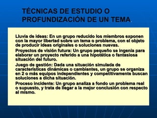 Lluvia de ideas: En un grupo reducido los miembros exponen con la mayor libertad sobre un tema o problema, con el objeto de producir ideas originales o soluciones nuevas. Proyectos de visión futura: Un grupo pequeño se ingenia para elaborar un proyecto referido a una hipotética o fantasiosa situación del futuro. Juego de gestión: Dada una situación simulada de características dinámicas o cambiantes, un grupo se organiza en 2 o más equipos independientes y competitivamente buscan soluciones a dicha situación. Proceso incidente: Un grupo analiza a fondo un problema real o supuesto, y trata de llegar a la mejor conclusión con respecto al mismo. TÉCNICAS DE ESTUDIO O  PROFUNDIZACIÓN DE UN TEMA . 