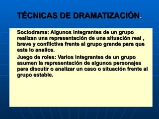 TÉCNICAS DE DRAMATIZACIÓN . Sociodrama: Algunos integrantes de un grupo realizan una representación de una situación real , breve y conflictiva frente al grupo grande para que este lo analice. Juego de roles: Varios integrantes de un grupo asumen la representación de algunos personajes para discutir o analizar un caso o situación frente al grupo estable. 
