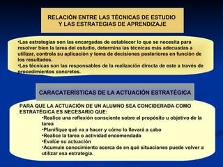 RELACIÓN ENTRE LAS TÉCNICAS DE ESTUDIO  Y LAS ESTRATEGIAS DE APRENDIZAJE Las estrategias son las encargadas de establecer lo que se necesita para resolver bien la tarea del estudio, determina las técnicas más adecuadas a utilizar, controla su aplicación y toma de decisiones posteriores en función de los resultados. Las técnicas son las responsables de la realización directa de este a través de procedimientos concretos. PARA QUE LA ACTUACIÓN DE UN ALUMNO SEA CONCIDERADA COMO ESTRATÉGICA ES NECESARIO QUE: Realice una reflexión consciente sobre el propósito u objetivo de la tarea Planifique qué va a hacer y cómo lo llevará a cabo Realice la tarea o actividad encomendada Evalúe su actuación Acumule conocimiento acerca de en qué situaciones puede volver a utilizar esa estrategia. CARACATERÍSTICAS DE LA ACTUACIÓN ESTRATÉGICA 