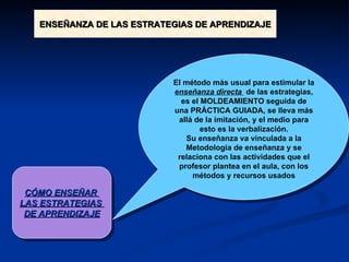 CÓMO ENSEÑAR  LAS ESTRATEGIAS  DE APRENDIZAJE El método más usual para estimular la  enseñanza directa  de las estrategias, es el MOLDEAMIENTO seguida de una PRÁCTICA GUIADA, se lleva más allá de la imitación, y el medio para esto es la verbalización. Su enseñanza va vinculada a la Metodología de enseñanza y se relaciona con las actividades que el profesor plantea en el aula, con los métodos y recursos usados ENSEÑANZA DE LAS ESTRATEGIAS DE APRENDIZAJE 