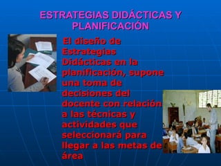 ESTRATEGIAS DIDÁCTICAS Y PLANIFICACIÓN El diseño de Estrategias Didácticas en la planificación, supone una toma de decisiones del docente con relación a las técnicas y actividades que seleccionará para llegar a las metas del área  