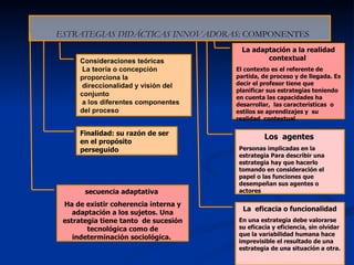 ESTRATEGIAS DIDÁCTICAS INNOVADORAS : COMPONENTES Consideraciones teóricas La teoría o concepción proporciona la  direccionalidad y visión del conjunto a los diferentes componentes  del proceso Finalidad:  su razón de ser en el propósito  perseguido Los  agentes   Personas implicadas en la estrategia Para describir una estrategia hay que hacerlo tomando en consideración el papel o las funciones que desempeñan sus agentes o actores  La  eficacia o funcionalidad En una estrategia debe valorarse su eficacia y eficiencia, sin olvidar que la variabilidad humana hace imprevisible el resultado de una estrategia de una situación a otra.   secuencia adaptativa  Ha de existir coherencia interna y adaptación a los sujetos. Una estrategia tiene tanto  de sucesión tecnológica como de indeterminación sociológica.  La adaptación a la realidad contextual  El contexto es el referente de partida, de proceso y de llegada. Es decir el profesor tiene que planificar sus estrategias teniendo en cuenta las capacidades ha desarrollar,  las características  o estilos se aprendizajes y  su realidad  contextual  