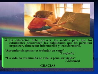 La educación debe proveer los medios para que los estudiantes desarrollen las habilidades que les permitan organizar, almacenar información y transformarla. “ Aprender sin pensar es trabajar en vano”   (Confucio) “ La vida no examinada no vale la pena ser vivida”  ( Sócrates)   GRACIAS  