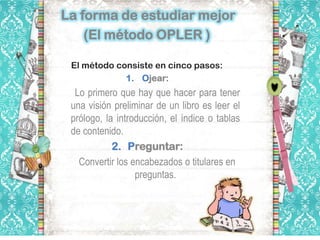 La forma de estudiar mejor
    (El método OPLER )

 El método consiste en cinco pasos:
             1. Ojear:
  Lo primero que hay que hacer para tener
 una visión preliminar de un libro es leer el
 prólogo, la introducción, el índice o tablas
 de contenido.
            2. Preguntar:
   Convertir los encabezados o titulares en
                  preguntas.
 