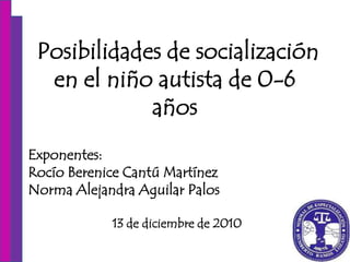 Posibilidades de socialización
  en el niño autista de 0-6
             años
Exponentes:
Rocío Berenice Cantú Martínez
Norma Alejandra Aguilar Palos

            13 de diciembre de 2010
 