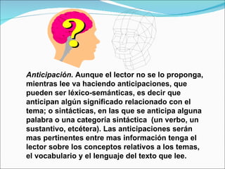 Anticipación. Aunque el lector no se lo proponga,
mientras lee va haciendo anticipaciones, que
pueden ser léxico-semánticas, es decir que
anticipan algún significado relacionado con el
tema; o sintácticas, en las que se anticipa alguna
palabra o una categoría sintáctica (un verbo, un
sustantivo, etcétera). Las anticipaciones serán
mas pertinentes entre mas información tenga el
lector sobre los conceptos relativos a los temas,
el vocabulario y el lenguaje del texto que lee.
 