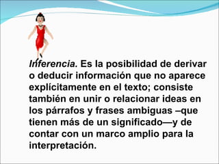 Inferencia. Es la posibilidad de derivar
o deducir información que no aparece
explícitamente en el texto; consiste
también en unir o relacionar ideas en
los párrafos y frases ambiguas –que
tienen más de un significado—y de
contar con un marco amplio para la
interpretación.
 