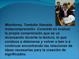 Monitoreo. También llamada
metacomprensión. Consiste en evaluar
la propia comprensión que se va
alcanzando durante la lectura, lo que
conduce a detenerse y volver a leer o a
continuar encontrando las relaciones de
ideas necesarias para la creación de
significados.
 