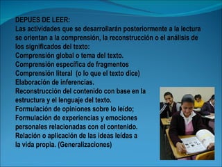 DEPUES DE LEER:
Las actividades que se desarrollarán posteriormente a la lectura
se orientan a la comprensión, la reconstrucción o el análisis de
los significados del texto:
Comprensión global o tema del texto.
Comprensión específica de fragmentos
Comprensión literal (o lo que el texto dice)
Elaboración de inferencias.
Reconstrucción del contenido con base en la
estructura y el lenguaje del texto.
Formulación de opiniones sobre lo leído;
Formulación de experiencias y emociones
personales relacionadas con el contenido.
Relación o aplicación de las ideas leídas a
la vida propia. (Generalizaciones)
 
