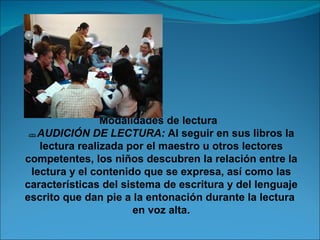 Modalidades de lectura
  AUDICIÓN DE LECTURA: Al seguir en sus libros la
   lectura realizada por el maestro u otros lectores
competentes, los niños descubren la relación entre la
 lectura y el contenido que se expresa, así como las
características del sistema de escritura y del lenguaje
escrito que dan pie a la entonación durante la lectura
                      en voz alta.
 