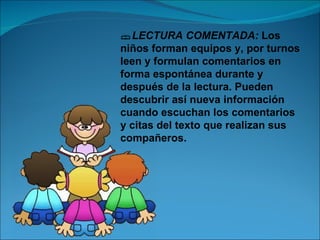 LECTURA COMENTADA: Los
niños forman equipos y, por turnos
leen y formulan comentarios en
forma espontánea durante y
después de la lectura. Pueden
descubrir así nueva información
cuando escuchan los comentarios
y citas del texto que realizan sus
compañeros.
 