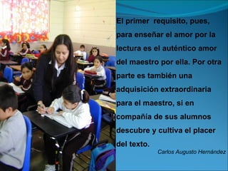 El primer requisito, pues,
para enseñar el amor por la
lectura es el auténtico amor
del maestro por ella. Por otra
parte es también una
adquisición extraordinaria
para el maestro, si en
compañía de sus alumnos
descubre y cultiva el placer
del texto.
             Carlos Augusto Hernández
 