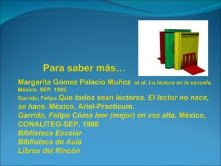 Para saber más…
Margarita Gómez Palacio Muñoz     et al. La lectura en la escuela.
México. SEP. 1995.
Garrido, Felipe Que
                 todos sean lectores. El lector no nace,
se hace. México, Ariel-Practicum.
Garrido, Felipe Cómo leer (mejor) en voz alta. México,
CONALITEG-SEP, 1998
Biblioteca Escolar
Biblioteca de Aula
Libros del Rincón
 