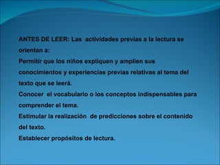 ANTES DE LEER: Las actividades previas a la lectura se
orientan a:
Permitir que los niños expliquen y amplíen sus
conocimientos y experiencias previas relativas al tema del
texto que se leerá.
Conocer el vocabulario o los conceptos indispensables para
comprender el tema.
Estimular la realización de predicciones sobre el contenido
del texto.
Establecer propósitos de lectura.
 