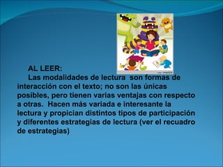AL LEER:
   Las modalidades de lectura son formas de
interacción con el texto; no son las únicas
posibles, pero tienen varias ventajas con respecto
a otras. Hacen más variada e interesante la
lectura y propician distintos tipos de participación
y diferentes estrategias de lectura (ver el recuadro
de estrategias)
 