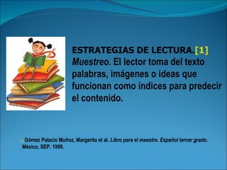 ESTRATEGIAS DE LECTURA.[1]
                       Muestreo. El lector toma del texto
                       palabras, imágenes o ideas que
                       funcionan como índices para predecir
                       el contenido.



  Gómez Palacio Muñoz, Margarita et al. Libro para el maestro. Español tercer grado.
[1]

 México, SEP. 1999.
 