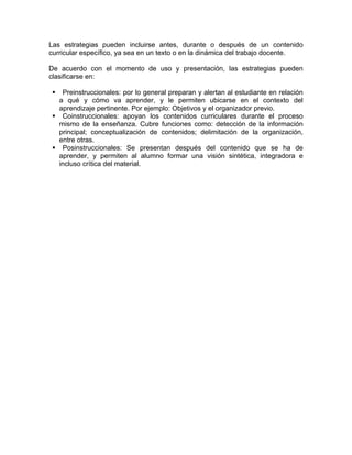 Las estrategias pueden incluirse antes, durante o después de un contenido
curricular específico, ya sea en un texto o en la dinámica del trabajo docente.

De acuerdo con el momento de uso y presentación, las estrategias pueden
clasificarse en:

    Preinstruccionales: por lo general preparan y alertan al estudiante en relación
   a qué y cómo va aprender, y le permiten ubicarse en el contexto del
   aprendizaje pertinente. Por ejemplo: Objetivos y el organizador previo.
    Coinstruccionales: apoyan los contenidos curriculares durante el proceso
   mismo de la enseñanza. Cubre funciones como: detección de la información
   principal; conceptualización de contenidos; delimitación de la organización,
   entre otras.
    Posinstruccionales: Se presentan después del contenido que se ha de
   aprender, y permiten al alumno formar una visión sintética, integradora e
   incluso crítica del material.
 