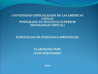 UNIVERSIDAD ESPECIALIZADA DE LAS AMÉRICAS
                 UDELAS
    POSTGRADO EN DOCENCIA SUPERIOR
          (MODALIDAD VIRTUAL)


  ESTRATEGIAS DE ENSEÑANZA APRENDIZAJE


            ELABORADO POR:
            ELVIS HERNÁNDEZ


                  2012
 