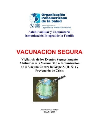 Salud Familiar y Comunitaria
   Inmunización Integral de la Familia




VACUNACION SEGURA
 Vigilancia de los Eventos Supuestamente
Atribuidos a la Vacunación o Inmunización
 de la Vacuna Contra la Gripe A (H1N1) y
           Prevención de Crisis




              Documento de trabajo
                 Octubre 2009
 