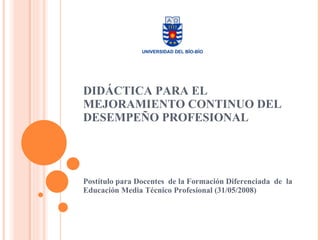 DIDÁCTICA PARA EL MEJORAMIENTO CONTINUO DEL DESEMPEÑO PROFESIONAL Postítulo para Docentes  de la Formación Diferenciada  de  la Educación Media Técnico Profesional (31/05/2008) 