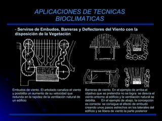 APLICACIONES DE TECNICAS BIOCLIMATICAS Servirse de Embudos, Barreras y Deflectores del Viento con la disposición de la Vegetación Embudos de viento. El arbolado canaliza el viento y posibilita un aumento de su velocidad que redunda en la rapidez de la ventilación natural de un edificio Barreras de viento. En el ejemplo de arriba el objetivo que se pretendía no se logra: se desvía el viento entorno al edificio y la ventilación natural se debilita.  En el ejemplo de abajo, la concepción es correcta: se consigue el efecto de embudo creando unos pasos estrechos en los laterales del edificio y se libera de viento la parte posterior 