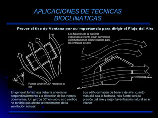 APLICACIONES DE TECNICAS BIOCLIMATICAS Prever el tipo de Ventana por su importancia para dirigir el Flujo del Aire En general, la fachada debería orientarse perpendicularmente a la dirección de los vientos dominantes. Un giro de 30º en uno u otro sentido no tendría que afectar al rendimiento de la ventilación natural Los edificios hacen de barrera de aire; cuanto más allá sea la fachada, más fuerte será la presión del aire y mejor la ventilación natural en el interior Puede variar en 30º respecto al eje Los faldones de la cubierta expuestos al viento están sometidos a perturbaciones desfavorables para las entradas de aire 