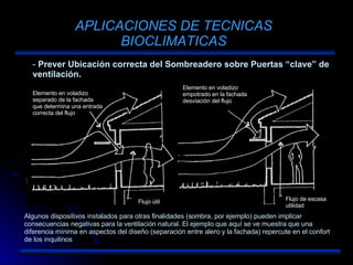APLICACIONES DE TECNICAS BIOCLIMATICAS Prever Ubicación correcta del Sombreadero sobre Puertas “clave” de ventilación. Algunos dispositivos instalados para otras finalidades (sombra, por ejemplo) pueden implicar consecuencias negativas para la ventilación natural. El ejemplo que aquí se ve muestra que una diferencia mínima en aspectos del diseño (separación entre alero y la fachada) repercute en el confort de los inquilinos Elemento en voladizo separado de la fachada que determina una entrada correcta del flujo Flujo útil Elemento en voladizo empotrado en la fachada desviación del flujo Flujo de escasa utilidad 