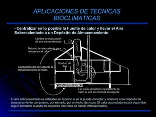 APLICACIONES DE TECNICAS BIOCLIMATICAS Centralizar en lo posible la Fuente de calor y llevar el Aire Sobrecalentado a un Depósito de Almacenamiento El aire sobrecalentado es utilizable en invierno si se le puede conectar y conducir a un depósito de almacenamiento compuesto, por ejemplo, por un lecho de rocas. El calor acumulado estará disponible según demanda cuando los espacios interiores se hallen infracalentados. Librillos de evacuación de aire sobrecalentado Conducción del aire caliente al almacenamiento de rocas Retorno de aire caliente para recuperara el calor Conduc. de  Aire Chimenea Las rocas absorben el excedente de calor; el aire se recircula en seguida 