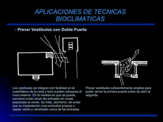APLICACIONES DE TECNICAS BIOCLIMATICAS Prever Vestíbulos con Doble Puerta Los vestíbulos se integran con facilidad en el cuadrilátero de la casa o bien pueden adosarse al muro exterior. En la medida en que se pueda, conviene evitar situar las entradas en zonas expuestas al viento. Se trata, asimismo, de evitar que su implantación cree embudos propios a captar viento y canalizarlo cerca de las entradas Prever vestíbulos suficientemente amplios para poder cerrar la primera puerta antes de abrir la segunda 