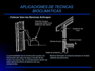 APLICACIONES DE TECNICAS BIOCLIMATICAS Colocar bien las Barreras Antivapor La permeabilidad de la construcción ayuda a la transmisión del vapor de agua a través de los muros, los techos, etc. La condensación dentro de estos elementos lleva al deterioro de sus componentes Barrera Antivapor se colocará siempre en el lado caliente del paramento. Cada litro de agua evaporada añade al aire 2000kj de calor latente Cámara de aire Ventilación del muro Barrera de Vapor Rejilla de ventilación 