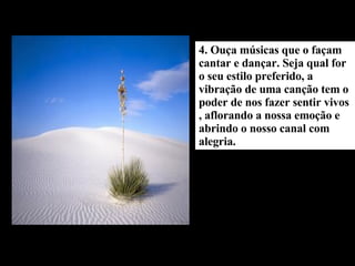 4. Ouça músicas que o façam cantar e dançar. Seja qual for o seu estilo preferido, a vibração de uma canção tem o poder de nos fazer sentir vivos , aflorando a nossa emoção e abrindo o nosso canal com alegria. 