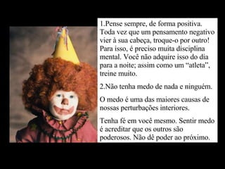 1.Pense sempre, de forma positiva. Toda vez que um pensamento negativo vier à sua cabeça, troque-o por outro! Para isso, é preciso muita disciplina mental. Você não adquire isso do dia para a noite; assim como um “atleta”, treine muito. 2.Não tenha medo de nada e ninguém. O medo é uma das maiores causas de nossas perturbações interiores. Tenha fé em você mesmo. Sentir medo é acreditar que os outros são poderosos. Não dê poder ao próximo. 