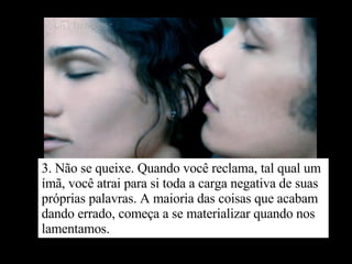 3. Não se queixe. Quando você reclama, tal qual um ímã, você atrai para si toda a carga negativa de suas próprias palavras. A maioria das coisas que acabam dando errado, começa a se materializar quando nos lamentamos. 