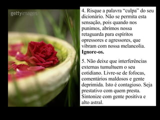 4. Risque a palavra “culpa” do seu dicionário. Não se permita esta sensação, pois quando nos punimos, abrimos nossa retaguarda para espíritos opressores e agressores, que vibram com nossa melancolia.  Ignore-os. 5. Não deixe que interferências externas tumultuem o seu cotidiano. Livre-se de fofocas, comentários maldosos e gente deprimida. Isto é contagioso. Seja prestativo com quem presta. Sintonize com gente positiva e alto astral. 