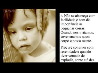 6 . Não se aborreça com facilidade e nem dê importância às pequenas coisas. Quando nos irritamos, envenenamos nosso corpo e nossa mente. Procure conviver com serenidade e quando tiver vontade de explodir, conte até dez. 