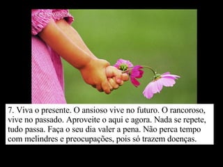 7. Viva o presente. O ansioso vive no futuro. O rancoroso, vive no passado. Aproveite o aqui e agora. Nada se repete, tudo passa. Faça o seu dia valer a pena. Não perca tempo com melindres e preocupações, pois só trazem doenças. 