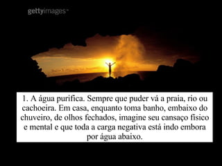 1. A água purifica. Sempre que puder vá a praia, rio ou cachoeira. Em casa, enquanto toma banho, embaixo do chuveiro, de olhos fechados, imagine seu cansaço físico e mental e que toda a carga negativa está indo embora por água abaixo. 