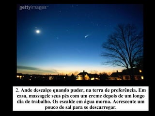 2.  Ande descalço quando puder, na terra de preferência. Em casa, massageie seus pés com um creme depois de um longo dia de trabalho. Os escalde em água morna. Acrescente um pouco de sal para se descarregar. 