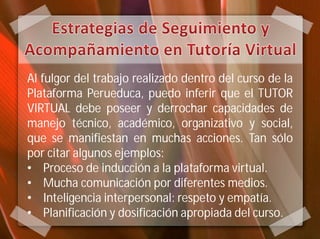 Al fulgor del trabajo realizado dentro del curso de la
Plataforma Perueduca, puedo inferir que el TUTOR
VIRTUAL debe poseer y derrochar capacidades de
manejo técnico, académico, organizativo y social,
que se manifiestan en muchas acciones. Tan sólo
por citar algunos ejemplos:
• Proceso de inducción a la plataforma virtual.
• Mucha comunicación por diferentes medios.
• Inteligencia interpersonal: respeto y empatía.
• Planificación y dosificación apropiada del curso.
 