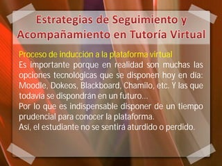 Proceso de inducción a la plataforma virtual
Es importante porque en realidad son muchas las
opciones tecnológicas que se disponen hoy en día:
Moodle, Dokeos, Blackboard, Chamilo, etc. Y las que
todavía se dispondrán en un futuro...
Por lo que es indispensable disponer de un tiempo
prudencial para conocer la plataforma.
Así, el estudiante no se sentirá aturdido o perdido.
 