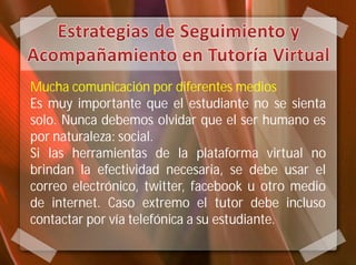 Mucha comunicación por diferentes medios
Es muy importante que el estudiante no se sienta
solo. Nunca debemos olvidar que el ser humano es
por naturaleza: social.
Si las herramientas de la plataforma virtual no
brindan la efectividad necesaria, se debe usar el
correo electrónico, twitter, facebook u otro medio
de internet. Caso extremo el tutor debe incluso
contactar por vía telefónica a su estudiante.
 