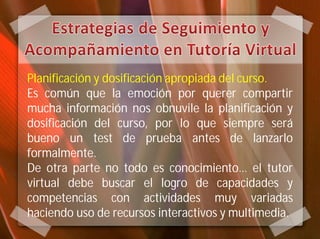 Planificación y dosificación apropiada del curso.
Es común que la emoción por querer compartir
mucha información nos obnuvile la planificación y
dosificación del curso, por lo que siempre será
bueno un test de prueba antes de lanzarlo
formalmente.
De otra parte no todo es conocimiento… el tutor
virtual debe buscar el logro de capacidades y
competencias con actividades muy variadas
haciendo uso de recursos interactivos y multimedia.
 