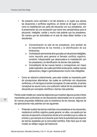 50
Francisco Javier Ruiz Ortega
latinoam.estud.educ. Manizales (Colombia), 3 (2): 41 - 60, julio - diciembre de 2007
•	 Se presenta como actividad o rol del docente a un sujeto que planea
las situaciones o conflictos cognitivos, en donde se dé lugar a eventos
como la insatisfacción por parte del educando con sus presaberes, con
la presentación de una concepción que reúna tres características para el
educando: inteligible, creíble y mucho más potente que los presaberes.
De manera que las actividades en el aula de clase deben facilitar a los
estudiantes:
o	 Concientización no sólo de los presaberes, sino también de
la trascendencia de los mismos y la identificación de sus
limitaciones.
o	 Contrastaciónpermanentedeloquesabeconsituacionesinteligibles,
como requisito para generar el llamado conflicto cognitivo,
condición indispensable que desencadena la insatisfacción con
los presaberes y la identificación de teorías más potentes.
o	 Consolidación de las nuevas teorías o concepciones con mayor
poderexplicativo,lascualespermitiránaleducando,realizarnuevas
aplicaciones y llegar a generalizaciones mucho más inteligibles.
•	 Como se relacionó anteriormente, para este modelo es importante partir
de concepciones alternativas, las cuales se confrontan con situaciones
conflictivas, a fin de lograr el cambio conceptual. En este sentido, el cambio
conceptual se asume como una sustitución radical de los presaberes del
educando por conceptos científicos o teorías más potentes.
Frente a este modelo son varias las objeciones que muestran algunos puntos críticos
importantes para profundizar en las discusiones relacionadas con la construcción
de nuevas propuestas didácticas para la enseñanza de las ciencias. Algunas de
las apreciaciones más potentes son las siguientes:
•	 Pretender sustituir las teorías implícitas o los presaberes en los educandos,
mediante el conflicto cognitivo puede generar, en ellos, una apatía por las
ciencias al exponerlo a situaciones donde se le considera que su saber es
erróneo y que siempre es el docente quien tiene la autoridad para exponer
las teorías aceptadas por la comunidad científica. Esto hace que en este
modelo se reflejen rasgos del tradicional.
 