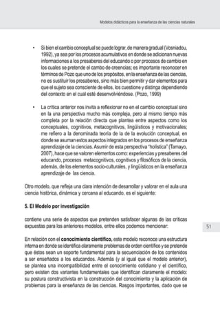 51
Modelos didácticos para la enseñanza de las ciencias naturales
•	 Sibienelcambioconceptualsepuedelograr,demaneragradual(Vosniadou,
1992), ya sea por los procesos acumulativos en donde se adicionan nuevas
informaciones a los presaberes del educando o por procesos de cambio en
los cuales se pretende el cambo de creencias; es importante reconocer en
términosdePozoqueunodelospropósitos,enlaenseñanzadelasciencias,
no es sustituir los presaberes, sino más bien permitir y dar elementos para
que el sujeto sea consciente de ellos, los cuestione y distinga dependiendo
del contexto en el cual esté desenvolviéndose. (Pozo, 1999)
•	 La crítica anterior nos invita a reflexionar no en el cambio conceptual sino
en la una perspectiva mucho más compleja, pero al mismo tiempo más
completa por la relación directa que plantea entre aspectos como los
conceptuales, cognitivos, metacognitivos, lingüísticos y motivacionales;
me refiero a la denominada teoría de la de la evolución conceptual, en
donde se asuman estos aspectos integrados en los procesos de enseñanza
aprendizaje de la ciencias.Asumir de esta perspectiva “holística” (Tamayo,
2007), hace que se valoren elementos como: experiencias y presaberes del
educando, procesos metacognitivos, cognitivos y filosóficos de la ciencia,
además, de los elementos socio-culturales, y lingüísticos en la enseñanza
aprendizaje de las ciencia.
Otro modelo, que refleja una clara intención de desarrollar y valorar en el aula una
ciencia histórica, dinámica y cercana al educando, es el siguiente:
5. El Modelo por investigación
contiene una serie de aspectos que pretenden satisfacer algunas de las críticas
expuestas para los anteriores modelos, entre ellos podemos mencionar:
En relación con el conocimiento científico, este modelo reconoce una estructura
interna en donde se identifica claramente problemas de orden científico y se pretende
que éstos sean un soporte fundamental para la secuenciación de los contenidos
a ser enseñados a los educandos. Además (y al igual que el modelo anterior),
se plantea una incompatibilidad entre el conocimiento cotidiano y el científico,
pero existen dos variantes fundamentales que identifican claramente el modelo:
su postura constructivista en la construcción del conocimiento y la aplicación de
problemas para la enseñanza de las ciencias. Rasgos importantes, dado que se
 