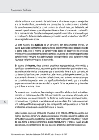 52
Francisco Javier Ruiz Ortega
latinoam.estud.educ. Manizales (Colombia), 3 (2): 41 - 60, julio - diciembre de 2007
intenta facilitar el acercamiento del estudiante a situaciones un poco semejantes
a la de los científicos, pero desde una perspectiva de la ciencia como actividad
de seres humanos afectados por el contexto en el cual viven, por la historia y el
momento que atraviesan y que influye inevitablemente en el proceso de construcción
de la misma ciencia. No cabe duda que el propósito es mostrar al educando que
la construcción de la ciencia ha sido una producción social, en donde el “científico”
es un sujeto también social.
De esta manera, el educando es un ser activo, con conocimientos previos, un
sujeto que puede plantear sus posturas frente a la información que está abordando
y, sobre todo, que él mismo va construyendo desde el desarrollo de procesos
investigativos (utilizados como pretexto para dar solución a los problemas planteados
por el docente) y mucho más estructurados y que puede dar lugar a procesos más
rigurosos y significativos para el educando.
En cuanto al docente, debe plantear problemas representativos, con sentido y
significado para el educando, reconocer que la ciencia escolar, que transita el aula,
está relacionada con los presaberes que el educando lleva al aula; por tanto, el
contenido de las situaciones problémicas debe reconocer la imperiosa necesidad de
acercamiento al contexto inmediato del estudiante, a su entorno, para mostrar que
los conocimientos pueden tener una significación desde el medio que lo envuelve
y que son susceptibles de ser abordados a partir de las experiencias y vivencias
que él lleva al aula de clase.
De acuerdo con lo anterior, las estrategias que utiliza el docente al aula deben
permitir un tratamiento flexible del conocimiento, un entorno adecuado para
el educando, un reconocimiento de factores multimodales (motivacionales,
comunicativos, cognitivos y sociales) en el aula de clase, los cuales conforman
una red imposible de desagregar y, por consiguiente, indispensables a la hora de
analizar las actitudes del estudiante frente a la ciencia.
Cabe señalar, que esta propuesta envuelve a los PROBLEMAS (la esencia del
mismo) asumidos como “una situación incierta que provoca en quien la padece una
conducta (resolución del problema) tendiente a hallar la solución (resultado) y reducir
de esta forma la tensión inherente a dicha incertidumbre” (Perales, 1990). Desde
este ángulo, el planteamiento de esta clase de problemas permite varias cosas:
 