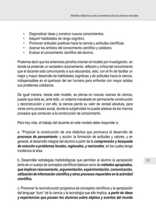 53
Modelos didácticos para la enseñanza de las ciencias naturales
•	 Diagnosticar ideas y construir nuevos conocimientos.
•	 Adquirir habilidades de rango cognitivo.
•	 Promover actitudes positivas hacia la ciencia y actitudes científicas.
•	 Acercar los ámbitos del conocimiento científico y cotidiano.
•	 Evaluar el conocimiento científico del alumno.
Podemos decir que los anteriores párrafos orientan el modelo por investigación, en
donde se pretende un verdadero razonamiento, reflexión y crítica del conocimiento
que el docente está comunicando a sus educandos; esto, con el fin de facilitar un
mejor y mayor desarrollo de habilidades cognitivas y de actitudes hacia la ciencia,
indispensables en el quehacer del ser humano para enfrentar con mayor solidez
sus problemas cotidianos.
De igual manera, desde este modelo, se piensa en nuevas visones de ciencia,
puesto que ésta es, ante todo, un sistema inacabado en permanente construcción
y deconstrucción y con ello, la ciencia pierde su valor de verdad absoluta, para
verse como proceso social, donde la subjetividad no puede aislarse de los mismos
procesos que conducen a la construcción de conocimiento.
 
Pero hay más, el trabajo del docente en este modelo debe responder a:
a. “Propiciar la construcción de una didáctica que promueva el desarrollo de
procesos de pensamiento  y acción, la formación de actitudes y valores, y en
general, el desarrollo integral del alumno a partir de la comprensión y búsqueda
de solución a problemas locales, regionales, y nacionales, en los cuales tenga
incidencia el área.
b. Desarrollar estrategias metodológicas que permitan al alumno la apropiación
tanto de un cuerpo de conceptos científicos básicos como de métodos apropiados,
que implican razonamiento, argumentación, experimentación, comunicación,
utilizacióndeinformacióncientíficayotrosprocesosrequeridosenlaactividad
científica.
c. Promover la reconstrucción progresiva de conceptos científicos y la apropiación
del lenguaje “duro” de la ciencia y la tecnología que ello implica, a partir de ideas
y experiencias que posean los alumnos sobre objetos y eventos del mundo
 