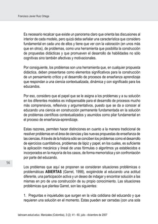 56
Francisco Javier Ruiz Ortega
latinoam.estud.educ. Manizales (Colombia), 3 (2): 41 - 60, julio - diciembre de 2007
Es necesario recalcar que existe un panorama claro que orienta las discusiones al
interior de cada modelo, pero quizá deba señalar una característica que considero
fundamental en cada uno de ellos y tiene que ver con la valoración (en unos más
que en otros), de problemas, como una herramienta que posibilita la construcción
de propuestas didácticas y que promueven el desarrollo de habilidades no sólo
cognitivas sino también afectivas y motivacionales.
Por consiguiente, los problemas son una herramienta que, en cualquier propuesta
didáctica, deben presentarse como elementos significativos para la construcción
de un pensamiento crítico y el desarrollo de procesos de enseñanza aprendizaje
que respondan a una ciencia contextualizada, dinámica y con significado para los
educandos.
Por eso, considero que el papel que se le asigna a los problemas y a su solución
en los diferentes modelos es indispensable para el desarrollo de procesos mucho
más comprensivos, reflexivos y argumentativos, puesto que se da a conocer al
educando una ciencia en construcción permanente fundamentada en la solución
de problemas científicos contextualizados y asumidos como pilar fundamental en
el proceso de enseñanza-aprendizaje.
 
Estas razones, permiten hacer distinciones en cuanto a la manera tradicional de
resolver problemas en el área de ciencias y las nuevas propuestas de enseñanza de
las ciencias.Através de la historia sólo se conciben los problemas como el desarrollo
de ejercicios cuantitativos, problemas de lápiz y papel, en los cuales, es suficiente
la aplicación mecánica y lineal de unas fórmulas o algoritmos ya establecidos e
incorporados en la mayoría de los casos, de forma memorística y sin confrontación
por parte del educando.
 
Los problemas que aquí se proponen se consideran situaciones problémicas o
problemáticas ABIERTAS (Garret, 1998), exigiéndole al educando una actitud
diferente, una participación activa y un deseo de indagar y encontrar solución a las
mismas en pro de una construcción de su propio conocimiento. Las situaciones
problémicas que plantea Garret, son las siguientes:
 
1. Preguntas e inquietudes que surgen en la vida cotidiana del educando y que
requieren una solución en el momento. Estas pueden ser cerradas (con una sola
 